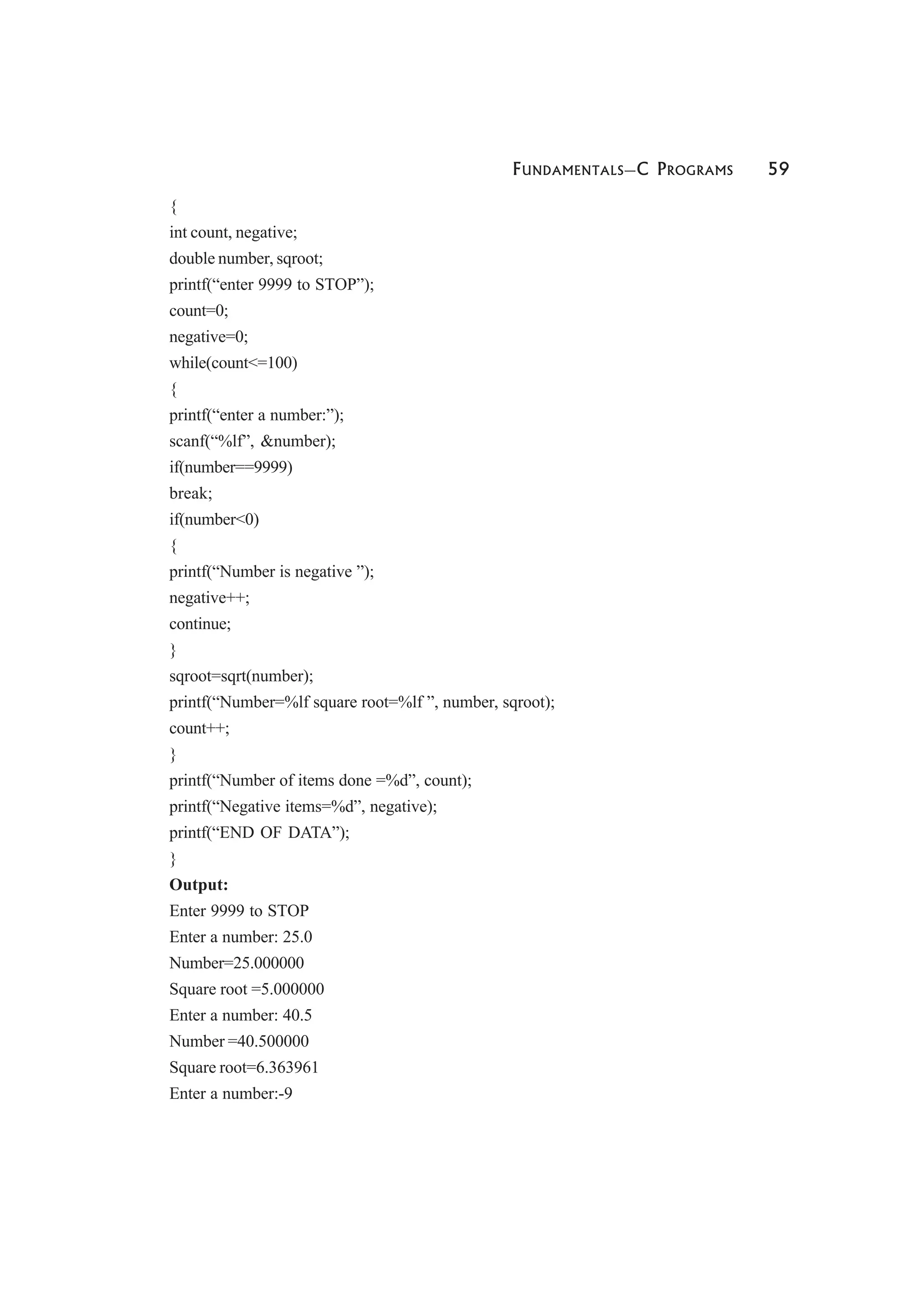 FUNDAMENTALS—C PROGRAMS 59
{
int count, negative;
double number, sqroot;
printf(“enter 9999 to STOP”);
count=0;
negative=0;
while(count<=100)
{
printf(“enter a number:”);
scanf(“%lf”, &number);
if(number==9999)
break;
if(number<0)
{
printf(“Number is negative ”);
negative++;
continue;
}
sqroot=sqrt(number);
printf(“Number=%lf square root=%lf ”, number, sqroot);
count++;
}
printf(“Number of items done =%d”, count);
printf(“Negative items=%d”, negative);
printf(“END OF DATA”);
}
Output:
Enter 9999 to STOP
Enter a number: 25.0
Number=25.000000
Square root =5.000000
Enter a number: 40.5
Number =40.500000
Square root=6.363961
Enter a number:-9
 