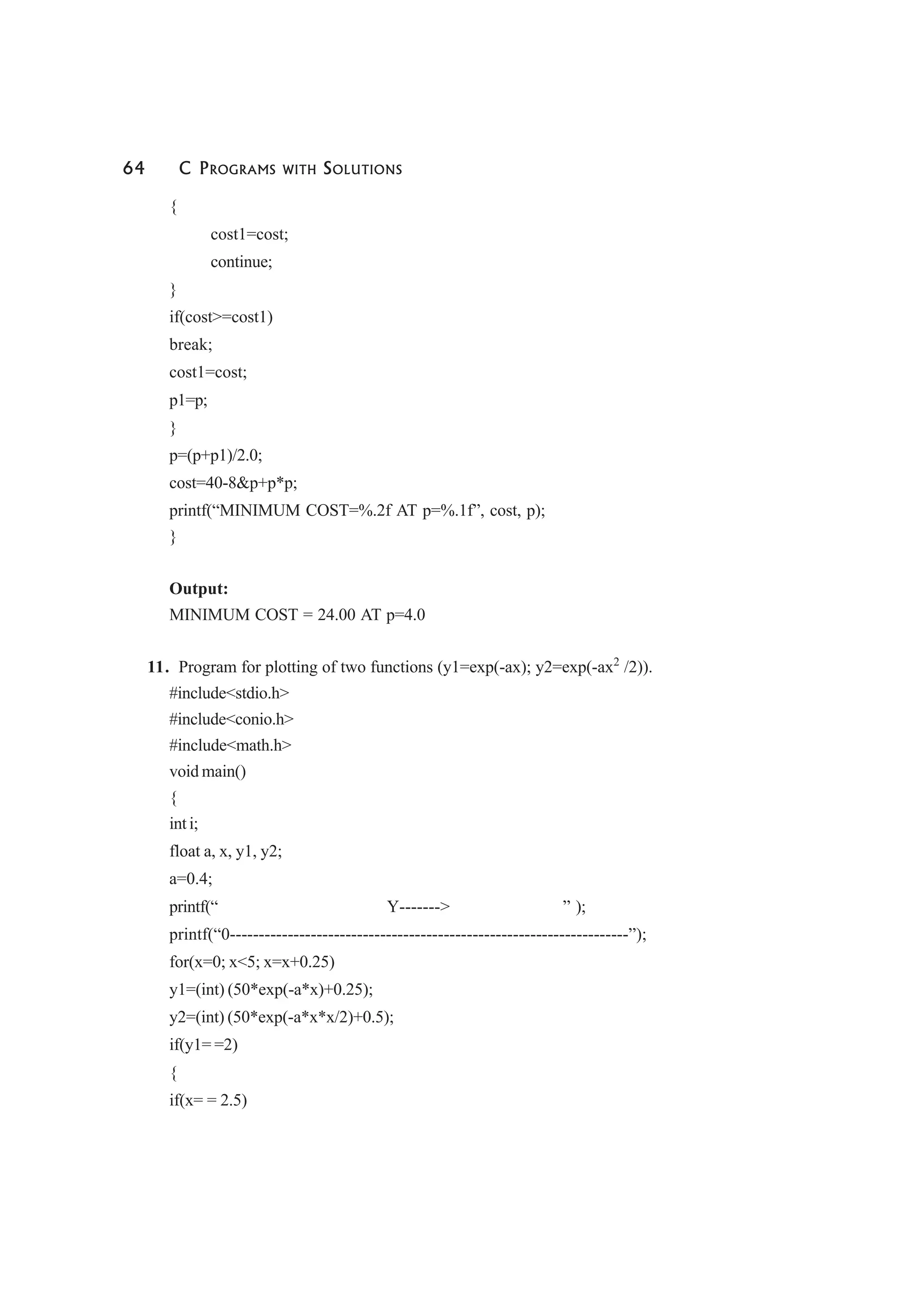 64 C PROGRAMS WITH SOLUTIONS
{
cost1=cost;
continue;
}
if(cost>=cost1)
break;
cost1=cost;
p1=p;
}
p=(p+p1)/2.0;
cost=40-8&p+p*p;
printf(“MINIMUM COST=%.2f AT p=%.1f”, cost, p);
}
Output:
MINIMUM COST = 24.00 AT p=4.0
11. Program for plotting of two functions (y1=exp(-ax); y2=exp(-ax2
/2)).
#include<stdio.h>
#include<conio.h>
#include<math.h>
void main()
{
int i;
float a, x, y1, y2;
a=0.4;
printf(“ Y-------> ” );
printf(“0---------------------------------------------------------------------”);
for(x=0; x<5; x=x+0.25)
y1=(int) (50*exp(-a*x)+0.25);
y2=(int) (50*exp(-a*x*x/2)+0.5);
if(y1= =2)
{
if(x= = 2.5)
 