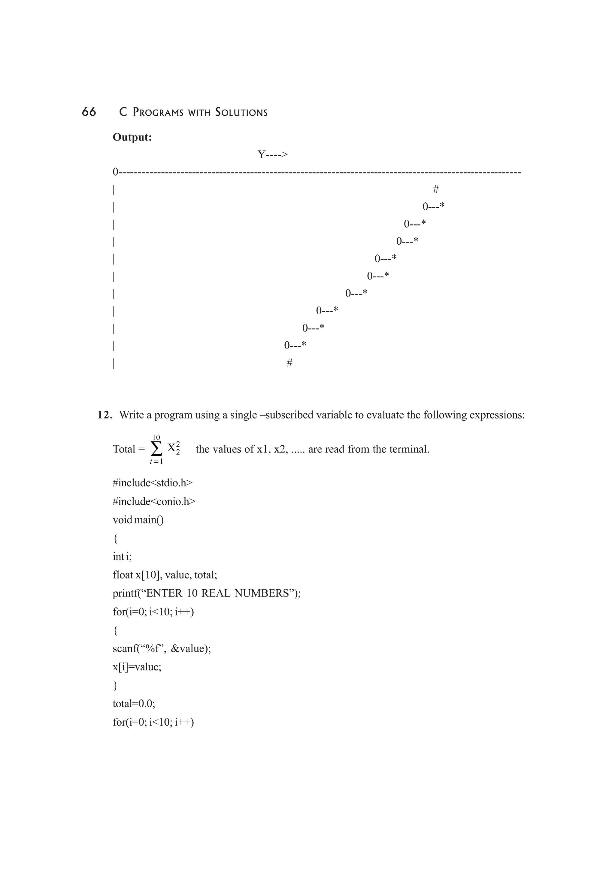 66 C PROGRAMS WITH SOLUTIONS
Output:
Y---->
0--------------------------------------------------------------------------------------------------------
| #
| 0---*
| 0---*
| 0---*
| 0---*
| 0---*
| 0---*
| 0---*
| 0---*
| 0---*
| #
12. Write a program using a single –subscribed variable to evaluate the following expressions:
Total =
10
2
2
1
X
i =
∑ the values of x1, x2, ..... are read from the terminal.
#include<stdio.h>
#include<conio.h>
void main()
{
int i;
float x[10], value, total;
printf(“ENTER 10 REAL NUMBERS”);
for(i=0; i<10; i++)
{
scanf(“%f”, &value);
x[i]=value;
}
total=0.0;
for(i=0; i<10; i++)
 