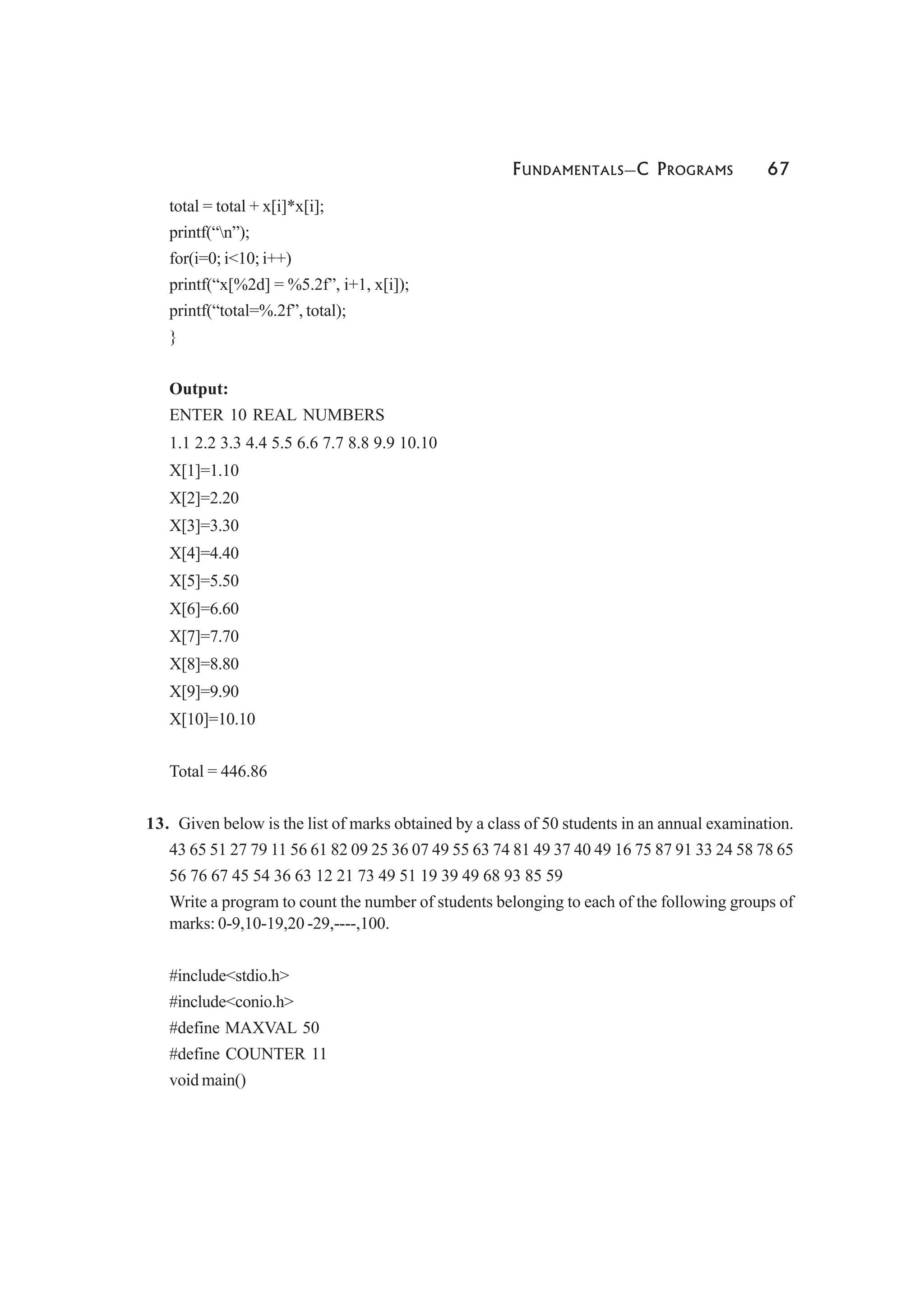 FUNDAMENTALS—C PROGRAMS 67
total = total + x[i]*x[i];
printf(“n”);
for(i=0; i<10; i++)
printf(“x[%2d] = %5.2f”, i+1, x[i]);
printf(“total=%.2f”, total);
}
Output:
ENTER 10 REAL NUMBERS
1.1 2.2 3.3 4.4 5.5 6.6 7.7 8.8 9.9 10.10
X[1]=1.10
X[2]=2.20
X[3]=3.30
X[4]=4.40
X[5]=5.50
X[6]=6.60
X[7]=7.70
X[8]=8.80
X[9]=9.90
X[10]=10.10
Total = 446.86
13. Given below is the list of marks obtained by a class of 50 students in an annual examination.
43 65 51 27 79 11 56 61 82 09 25 36 07 49 55 63 74 81 49 37 40 49 16 75 87 91 33 24 58 78 65
56 76 67 45 54 36 63 12 21 73 49 51 19 39 49 68 93 85 59
Write a program to count the number of students belonging to each of the following groups of
marks: 0-9,10-19,20 -29,----,100.
#include<stdio.h>
#include<conio.h>
#define MAXVAL 50
#define COUNTER 11
void main()
 