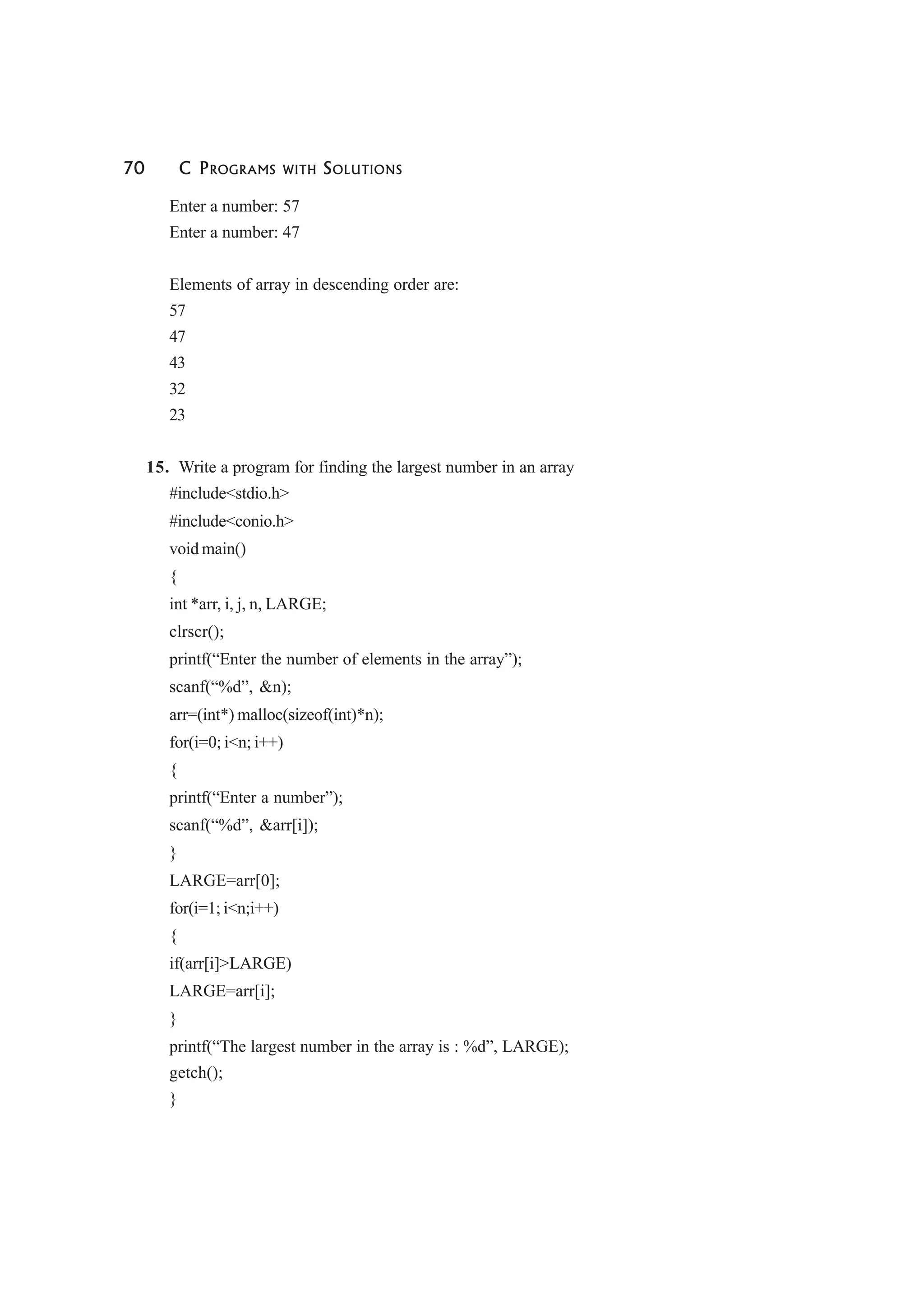 70 C PROGRAMS WITH SOLUTIONS
Enter a number: 57
Enter a number: 47
Elements of array in descending order are:
57
47
43
32
23
15. Write a program for finding the largest number in an array
#include<stdio.h>
#include<conio.h>
void main()
{
int *arr, i, j, n, LARGE;
clrscr();
printf(“Enter the number of elements in the array”);
scanf(“%d”, &n);
arr=(int*) malloc(sizeof(int)*n);
for(i=0; i<n; i++)
{
printf(“Enter a number”);
scanf(“%d”, &arr[i]);
}
LARGE=arr[0];
for(i=1; i<n;i++)
{
if(arr[i]>LARGE)
LARGE=arr[i];
}
printf(“The largest number in the array is : %d”, LARGE);
getch();
}
 