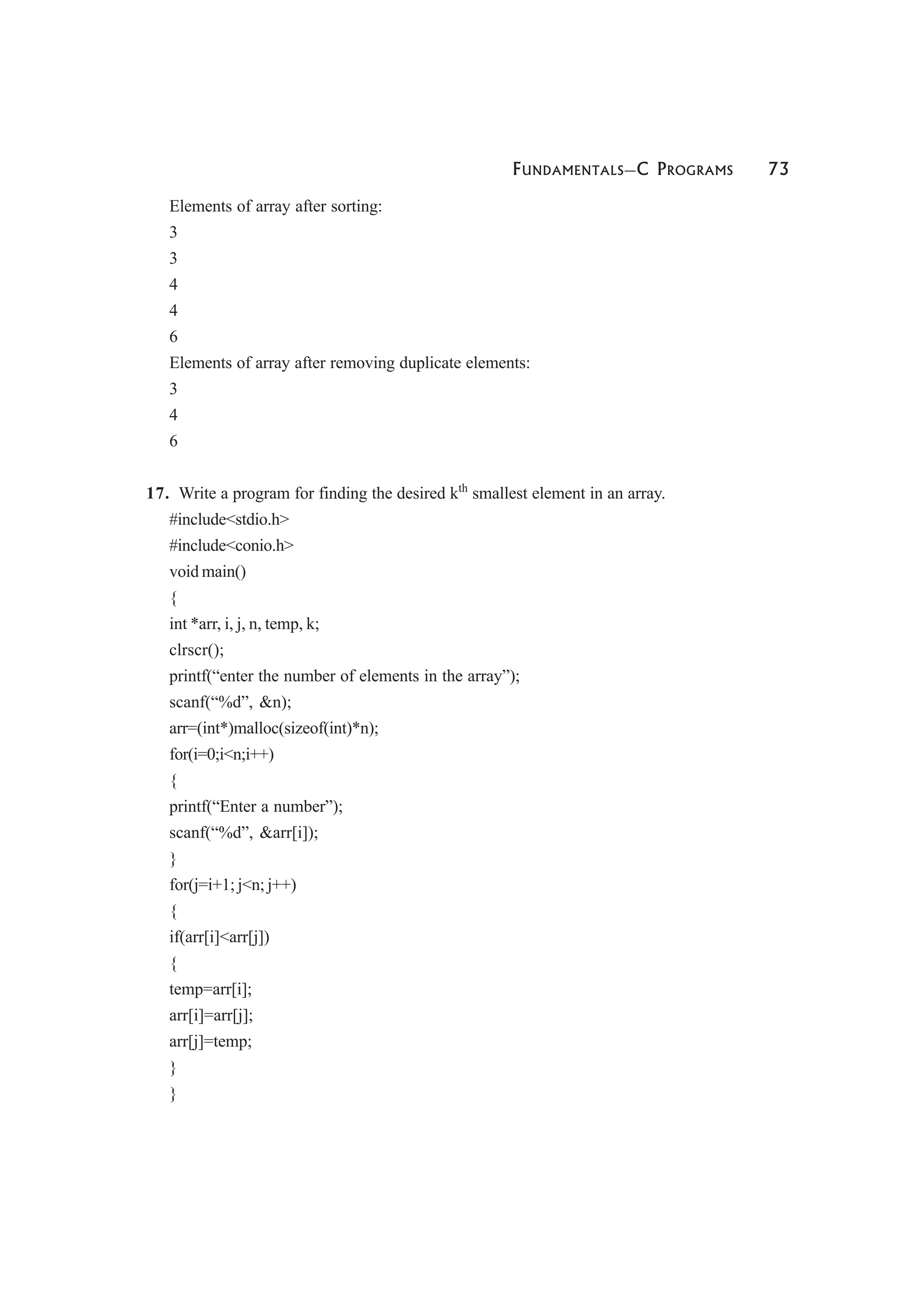 FUNDAMENTALS—C PROGRAMS 73
Elements of array after sorting:
3
3
4
4
6
Elements of array after removing duplicate elements:
3
4
6
17. Write a program for finding the desired kth
smallest element in an array.
#include<stdio.h>
#include<conio.h>
void main()
{
int *arr, i, j, n, temp, k;
clrscr();
printf(“enter the number of elements in the array”);
scanf(“%d”, &n);
arr=(int*)malloc(sizeof(int)*n);
for(i=0;i<n;i++)
{
printf(“Enter a number”);
scanf(“%d”, &arr[i]);
}
for(j=i+1; j<n; j++)
{
if(arr[i]<arr[j])
{
temp=arr[i];
arr[i]=arr[j];
arr[j]=temp;
}
}
 