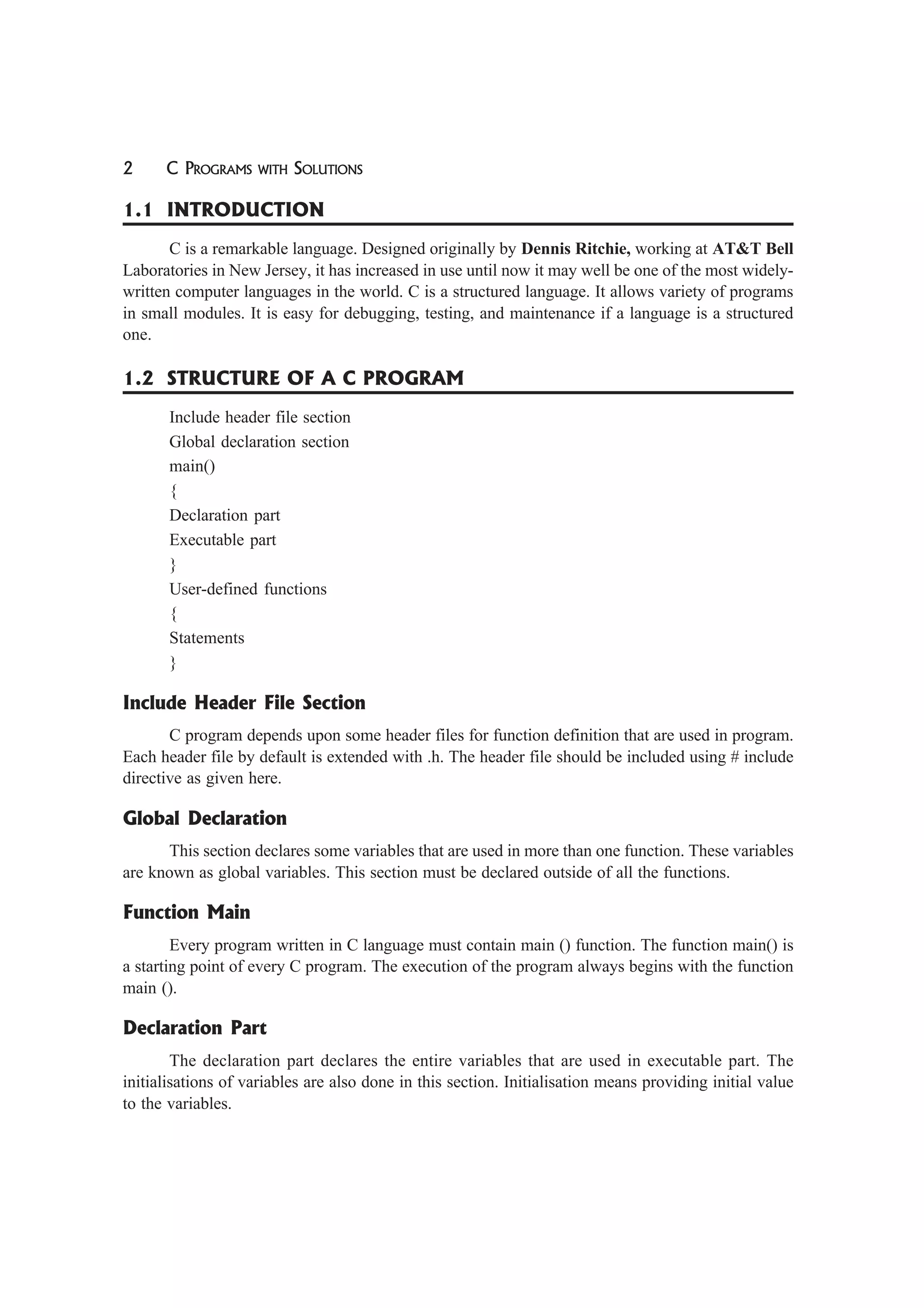 2 C PROGRAMS WITH SOLUTIONS
1.1 INTRODUCTION
C is a remarkable language. Designed originally by Dennis Ritchie, working at AT&T Bell
Laboratories in New Jersey, it has increased in use until now it may well be one of the most widely-
written computer languages in the world. C is a structured language. It allows variety of programs
in small modules. It is easy for debugging, testing, and maintenance if a language is a structured
one.
1.2 STRUCTURE OF A C PROGRAM
Include header file section
Global declaration section
main()
{
Declaration part
Executable part
}
User-defined functions
{
Statements
}
Include Header File Section
C program depends upon some header files for function definition that are used in program.
Each header file by default is extended with .h. The header file should be included using # include
directive as given here.
Global Declaration
This section declares some variables that are used in more than one function. These variables
are known as global variables. This section must be declared outside of all the functions.
Function Main
Every program written in C language must contain main () function. The function main() is
a starting point of every C program. The execution of the program always begins with the function
main ().
Declaration Part
The declaration part declares the entire variables that are used in executable part. The
initialisations of variables are also done in this section. Initialisation means providing initial value
to the variables.
 