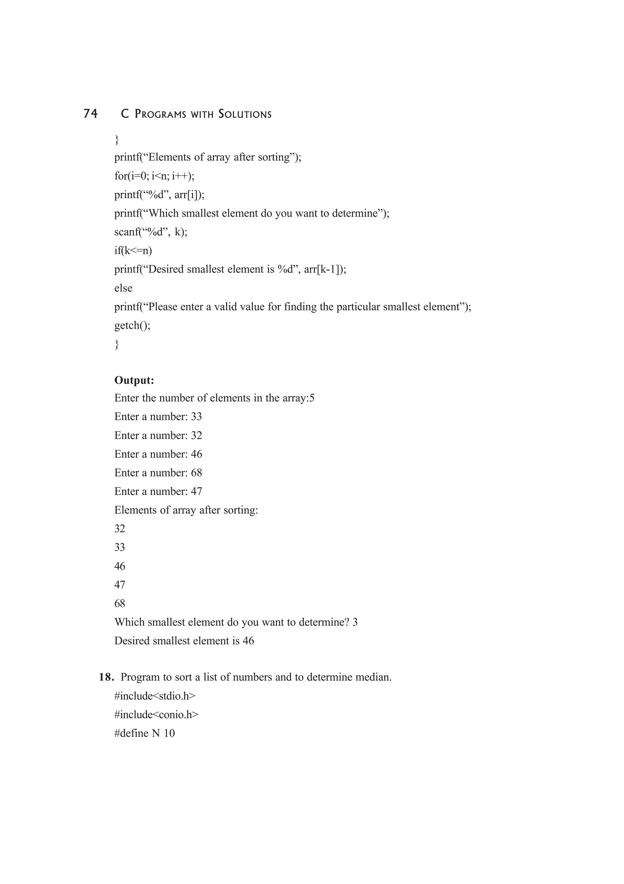 74 C PROGRAMS WITH SOLUTIONS
}
printf(“Elements of array after sorting”);
for(i=0; i<n; i++);
printf(“%d”, arr[i]);
printf(“Which smallest element do you want to determine”);
scanf(“%d”, k);
if(k<=n)
printf(“Desired smallest element is %d”, arr[k-1]);
else
printf(“Please enter a valid value for finding the particular smallest element”);
getch();
}
Output:
Enter the number of elements in the array:5
Enter a number: 33
Enter a number: 32
Enter a number: 46
Enter a number: 68
Enter a number: 47
Elements of array after sorting:
32
33
46
47
68
Which smallest element do you want to determine? 3
Desired smallest element is 46
18. Program to sort a list of numbers and to determine median.
#include<stdio.h>
#include<conio.h>
#define N 10
 