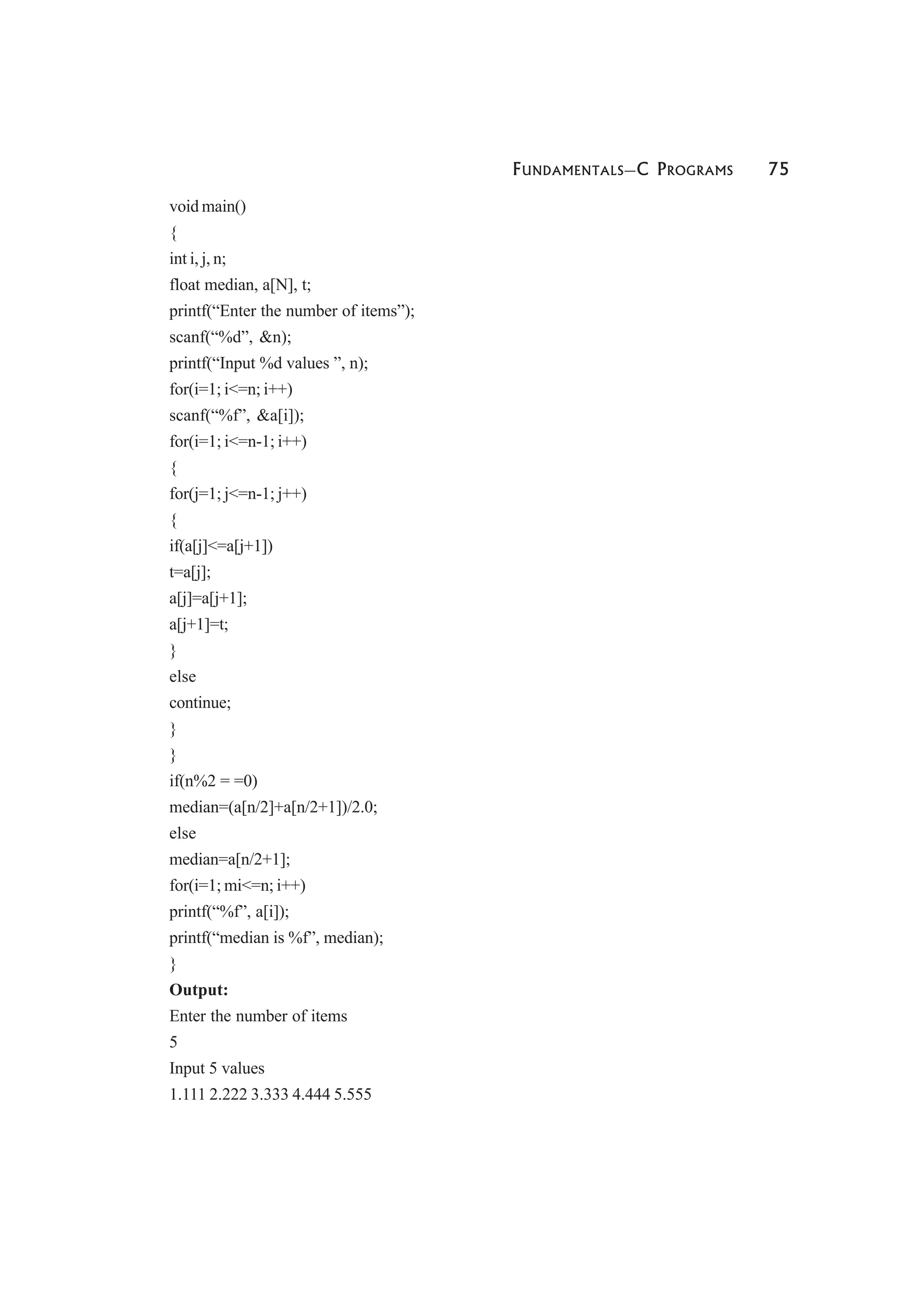FUNDAMENTALS—C PROGRAMS 75
void main()
{
int i, j, n;
float median, a[N], t;
printf(“Enter the number of items”);
scanf(“%d”, &n);
printf(“Input %d values ”, n);
for(i=1; i<=n; i++)
scanf(“%f”, &a[i]);
for(i=1; i<=n-1; i++)
{
for(j=1; j<=n-1; j++)
{
if(a[j]<=a[j+1])
t=a[j];
a[j]=a[j+1];
a[j+1]=t;
}
else
continue;
}
}
if(n%2 = =0)
median=(a[n/2]+a[n/2+1])/2.0;
else
median=a[n/2+1];
for(i=1; mi<=n; i++)
printf(“%f”, a[i]);
printf(“median is %f”, median);
}
Output:
Enter the number of items
5
Input 5 values
1.111 2.222 3.333 4.444 5.555
 