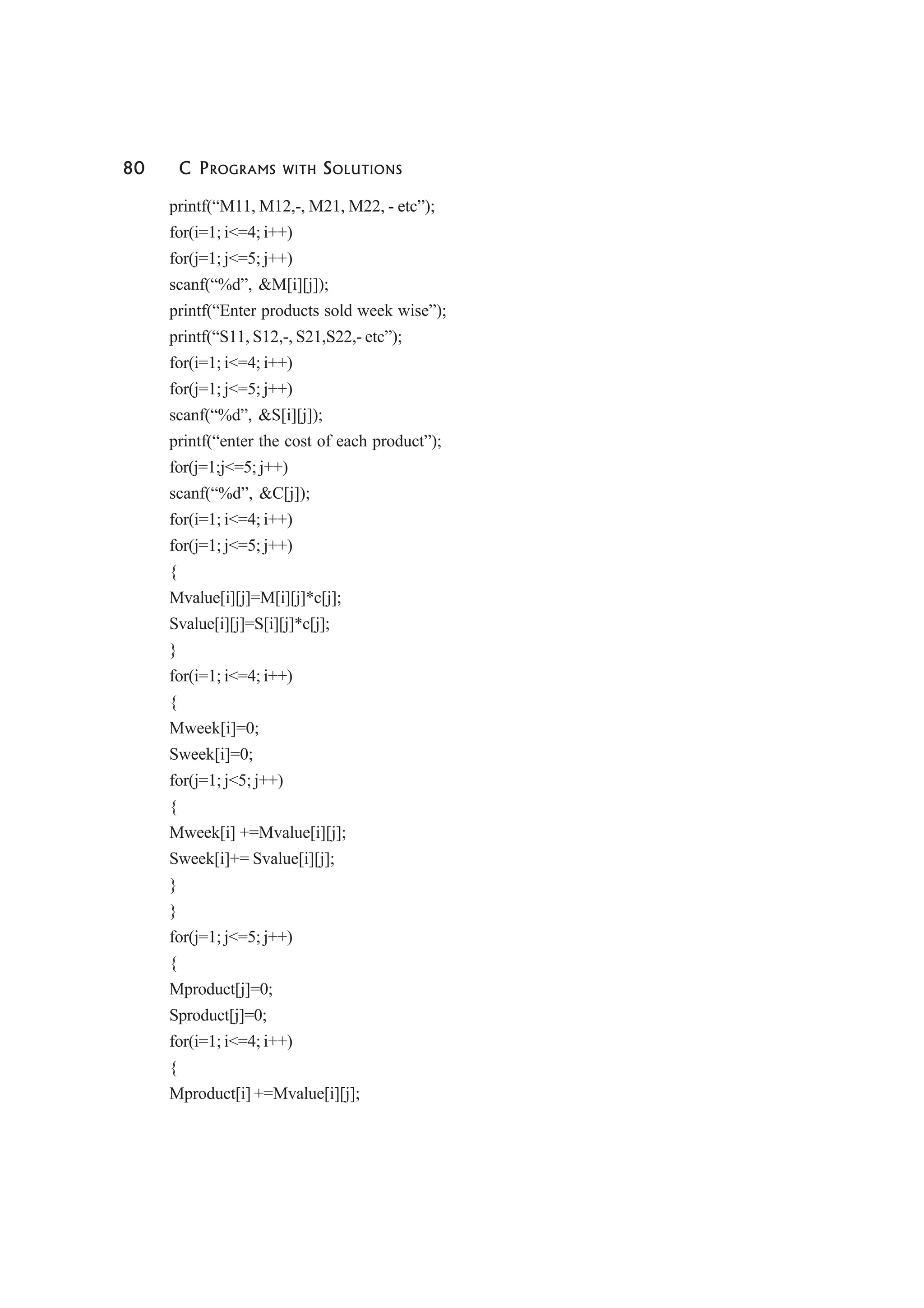 80 C PROGRAMS WITH SOLUTIONS
printf(“M11, M12,-, M21, M22, - etc”);
for(i=1; i<=4; i++)
for(j=1; j<=5; j++)
scanf(“%d”, &M[i][j]);
printf(“Enter products sold week wise”);
printf(“S11, S12,-, S21,S22,- etc”);
for(i=1; i<=4; i++)
for(j=1; j<=5; j++)
scanf(“%d”, &S[i][j]);
printf(“enter the cost of each product”);
for(j=1;j<=5; j++)
scanf(“%d”, &C[j]);
for(i=1; i<=4; i++)
for(j=1; j<=5; j++)
{
Mvalue[i][j]=M[i][j]*c[j];
Svalue[i][j]=S[i][j]*c[j];
}
for(i=1; i<=4; i++)
{
Mweek[i]=0;
Sweek[i]=0;
for(j=1; j<5; j++)
{
Mweek[i] +=Mvalue[i][j];
Sweek[i]+= Svalue[i][j];
}
}
for(j=1; j<=5; j++)
{
Mproduct[j]=0;
Sproduct[j]=0;
for(i=1; i<=4; i++)
{
Mproduct[i] +=Mvalue[i][j];
 