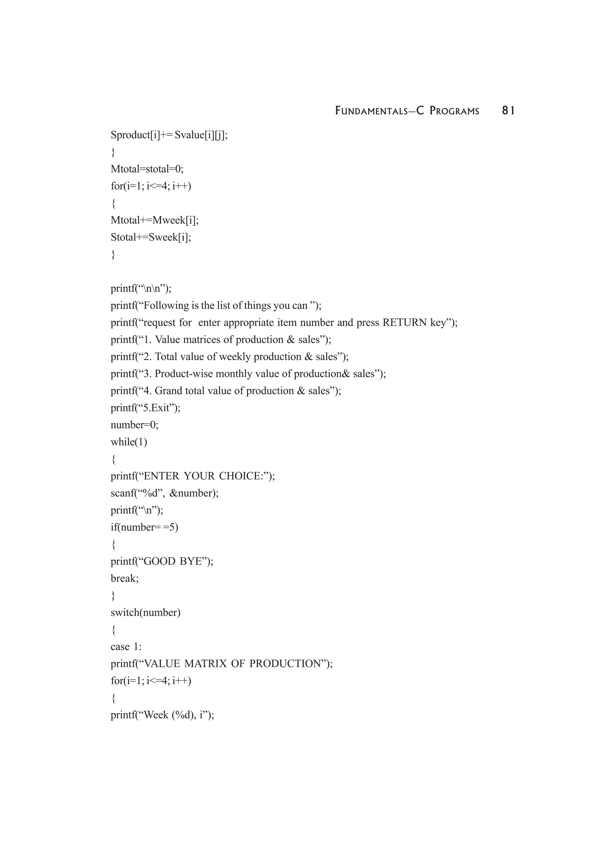 FUNDAMENTALS—C PROGRAMS 81
Sproduct[i]+= Svalue[i][j];
}
Mtotal=stotal=0;
for(i=1; i<=4; i++)
{
Mtotal+=Mweek[i];
Stotal+=Sweek[i];
}
printf(“nn”);
printf(“Following is the list of things you can ”);
printf(“request for enter appropriate item number and press RETURN key”);
printf(“1. Value matrices of production & sales”);
printf(“2. Total value of weekly production & sales”);
printf(“3. Product-wise monthly value of production& sales”);
printf(“4. Grand total value of production & sales”);
printf(“5.Exit”);
number=0;
while(1)
{
printf(“ENTER YOUR CHOICE:”);
scanf(“%d”, &number);
printf(“n”);
if(number= =5)
{
printf(“GOOD BYE”);
break;
}
switch(number)
{
case 1:
printf(“VALUE MATRIX OF PRODUCTION”);
for(i=1; i<=4; i++)
{
printf(“Week (%d), i”);
 