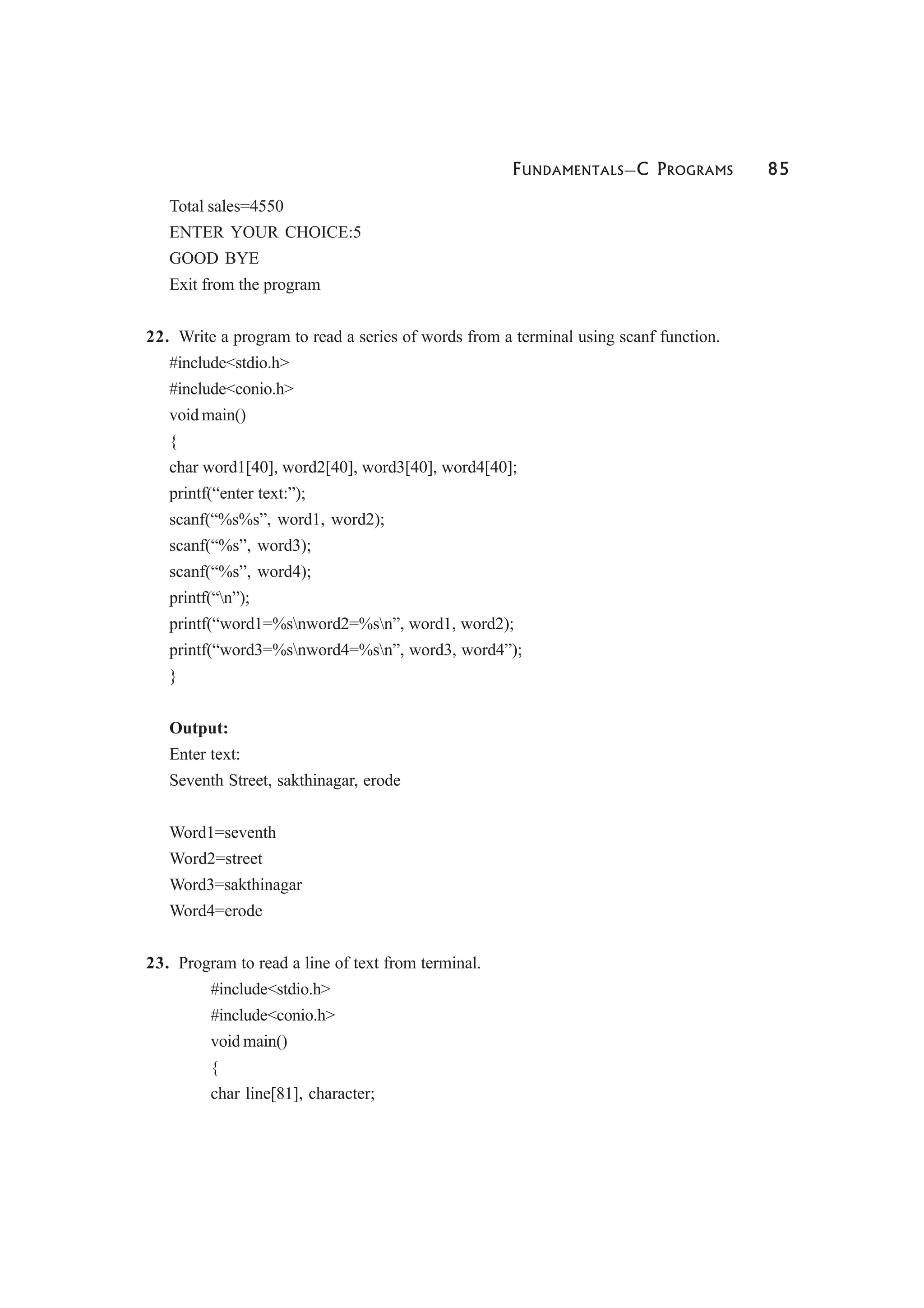 FUNDAMENTALS—C PROGRAMS 85
Total sales=4550
ENTER YOUR CHOICE:5
GOOD BYE
Exit from the program
22. Write a program to read a series of words from a terminal using scanf function.
#include<stdio.h>
#include<conio.h>
void main()
{
char word1[40], word2[40], word3[40], word4[40];
printf(“enter text:”);
scanf(“%s%s”, word1, word2);
scanf(“%s”, word3);
scanf(“%s”, word4);
printf(“n”);
printf(“word1=%snword2=%sn”, word1, word2);
printf(“word3=%snword4=%sn”, word3, word4”);
}
Output:
Enter text:
Seventh Street, sakthinagar, erode
Word1=seventh
Word2=street
Word3=sakthinagar
Word4=erode
23. Program to read a line of text from terminal.
#include<stdio.h>
#include<conio.h>
void main()
{
char line[81], character;
 