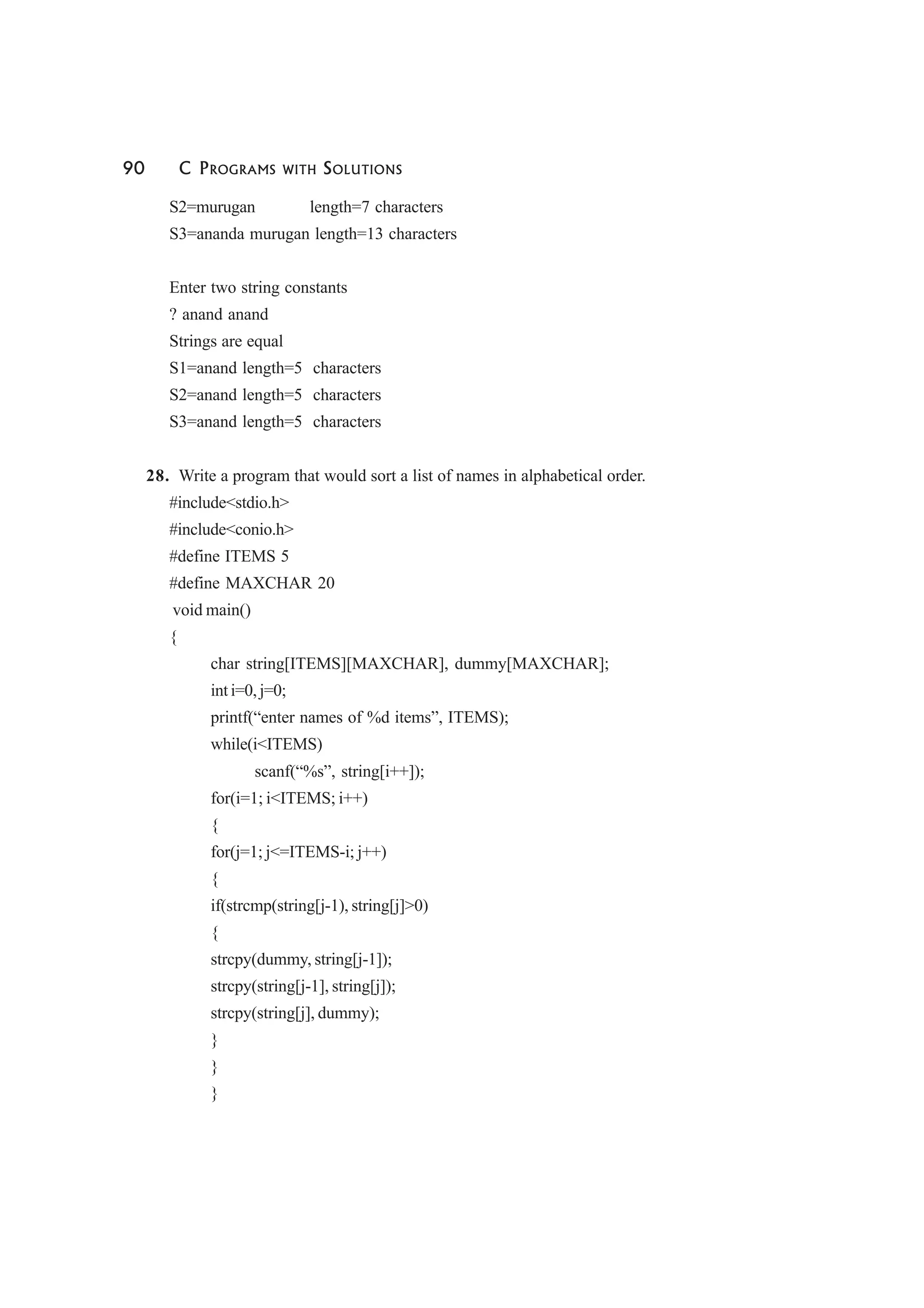 90 C PROGRAMS WITH SOLUTIONS
S2=murugan length=7 characters
S3=ananda murugan length=13 characters
Enter two string constants
? anand anand
Strings are equal
S1=anand length=5 characters
S2=anand length=5 characters
S3=anand length=5 characters
28. Write a program that would sort a list of names in alphabetical order.
#include<stdio.h>
#include<conio.h>
#define ITEMS 5
#define MAXCHAR 20
void main()
{
char string[ITEMS][MAXCHAR], dummy[MAXCHAR];
int i=0, j=0;
printf(“enter names of %d items”, ITEMS);
while(i<ITEMS)
scanf(“%s”, string[i++]);
for(i=1; i<ITEMS; i++)
{
for(j=1; j<=ITEMS-i; j++)
{
if(strcmp(string[j-1), string[j]>0)
{
strcpy(dummy, string[j-1]);
strcpy(string[j-1], string[j]);
strcpy(string[j], dummy);
}
}
}
 