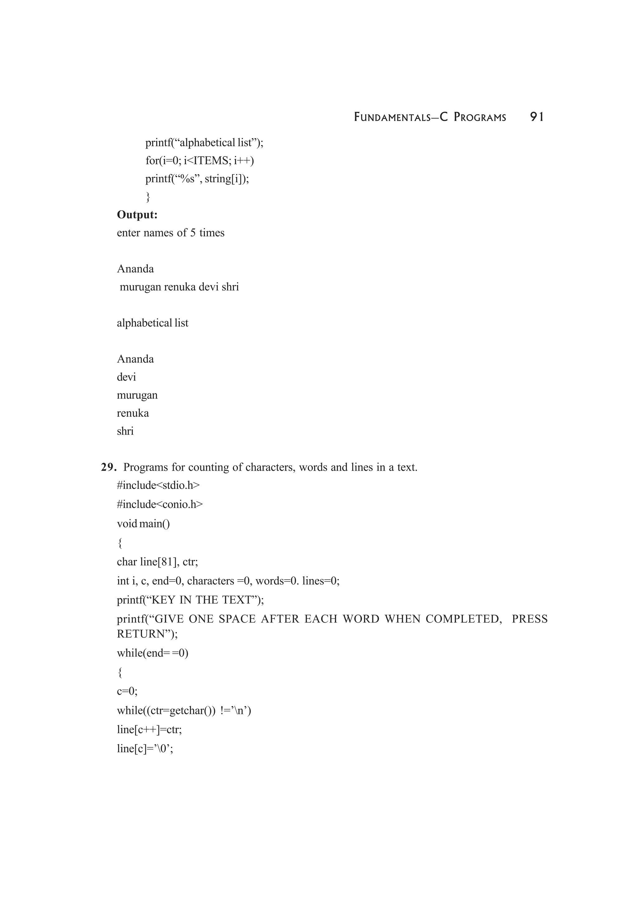 FUNDAMENTALS—C PROGRAMS 91
printf(“alphabetical list”);
for(i=0; i<ITEMS; i++)
printf(“%s”, string[i]);
}
Output:
enter names of 5 times
Ananda
murugan renuka devi shri
alphabetical list
Ananda
devi
murugan
renuka
shri
29. Programs for counting of characters, words and lines in a text.
#include<stdio.h>
#include<conio.h>
void main()
{
char line[81], ctr;
int i, c, end=0, characters =0, words=0. lines=0;
printf(“KEY IN THE TEXT”);
printf(“GIVE ONE SPACE AFTER EACH WORD WHEN COMPLETED, PRESS
RETURN”);
while(end= =0)
{
c=0;
while((ctr=getchar()) !=’n’)
line[c++]=ctr;
line[c]=’0’;
 