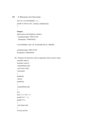 94 C PROGRAMS WITH SOLUTIONS
for(i=0; i<CUSTOMERS; i++)
printf(“%-20st%-10s”, name[i], telephone[i]);
}
Output:
Input names and telephone numbers
? anandamurugan 9486153102
Renukadevi 9486644542
CUSTOMERS LIST IN ALPHABETICAL ORDER
anandamurugan 9486153102
Renukadevi 9486644542
31. Program for functions with no arguments and no return values
#include<stdio.h>
#include<conio.h>
voidprintline(void);
void value (void);
void main()
{
printline();
value();
printline();
}
voidprintline(void)
{
int i;
for(i=1; i<=35; i++)
printf(“%c”, ‘-‘);
printf(“n”);
}
void value(void)
{
int year, period;
 