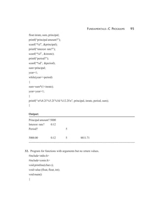 FUNDAMENTALS—C PROGRAMS 95
float inrate, sum, principal;
printf(“principal amount?”);
scanf(“%f”, &principal);
printf(“interest rate?”);
scanf(“%f”, &inrate);
printf(“period?”);
scanf(“%d”, &period);
sum=principal;
year=1;
while(year<=period)
{
sum=sum*(1+inrate);
year=year+1;
}
printf(“n%8.2f %5.2f %5d %12.2fn”, principal, inrate, period, sum);
}
Output:
Principal amount? 5000
Interest rate? 0.12
Period? 5
5000.00 0.12 5 8811.71
------------------------------------------------------------------------------------------------------------
32. Program for functions with arguments but no return values.
#include<stdio.h>
#include<conio.h>
void printline(char c);
void value (float, float, int);
void main()
{
 