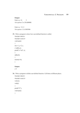 FUNDAMENTALS—C PROGRAMS 99
Output:
Enter x,y: 16 2
16 to power 2 is 256.000000
Enter x,y : 16 -2
16 to power -2 is 0.003906
35. Write a program to show how user-defined function is called.
#include<stdio.h>
#include<conio.h>
void main()
{
int x=1, y=2, z;
z=add(x,y);
printf(“z=%d”, z);
}
add(a,b);
{
return(a+b);
}
Output:
z=3
36. Write a program to define user-defined function. Call them at different places.
#include<stdio.h>
#include<conio.h>
void y();
voidy()
{
printf(“Y”);
void main()
{
 
