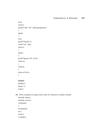 FUNDAMENTALS—C PROGRAMS 105
int m;
clrscr();
printf(“Cube: %d”, cube(sqr(input())));
}
input()
{
int k;
printf(“Number:”);
scanf(“%d”, &k);
return k;
}
sqr(m)
{
printf(“Square:%d”, m*m);
return m;
}
cube(m)
{
return m*m*m;
}
Output:
Number:2
Square: 4
Cube:8
44. Write a program to assign return value of a function to another variable.
#include<stdio.h>
#include<conio.h>
void main()
{
int input(int);
int x;
clrscr();
x=input(x);
 