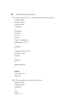 108 C PROGRAMS WITH SOLUTIONS
47. Write a program to use (++) operator with return value of function.
#include<stdio.h>
#include<conio.h>
#include<math.h>
void main()
{
int input(int);
int sqr(int);
irit x,y =0;
clrscr();
x=sqr(++(y-(input(x))));
printf(“Square=%d”, x);
}
input(int k)
{
printf(“Enter value of x=”);
scanf(“%d”, &k);
return(k);
}
sqr(int m)
{
return (pow(m,2));
}
Output:
Enter value of x=7
Square=64
48. Write a program to use mod(%) with function.
#include<stdio.h>
#include<conio.h>
void main()
{
int j();
if(j()%2= =0)
 