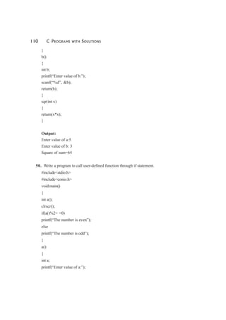 110 C PROGRAMS WITH SOLUTIONS
}
b()
{
int b;
printf(“Enter value of b:”);
scanf(“%d”, &b);
return(b);
}
sqr(int x)
{
return(x*x);
}
Output:
Enter value of a:5
Enter value of b: 3
Square of sum=64
50. Write a program to call user-defined function through if statement.
#include<stdio.h>
#include<conio.h>
void main()
{
int a();
clrscr();
if(a()%2= =0)
printf(“The number is even”);
else
printf(“The number is odd”);
}
a()
{
int a;
printf(“Enter value of a:”);
 