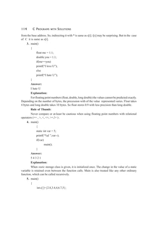 114 C PROGRAMS WITH SOLUTIONS
from the base address. So, indirecting it with * is same as s[i]. i[s] may be surprising. But in the case
of C it is same as s[i].
3. main()
{
float me = 1.1;
double you = 1.1;
if(me==you)
printf(“I love U”);
else
printf(“I hate U”);
}
Answer:
I hate U
Explanation:
For floating point numbers (float, double, long double) the values cannot be predicted exactly.
Depending on the number of bytes, the precession with of the value represented varies. Float takes
4 bytes and long double takes 10 bytes. So float stores 0.9 with less precision than long double.
Rule of Thumb:
Never compare or at-least be cautious when using floating point numbers with relational
operators (== , >, <, <=, >=,!= ) .
4. main()
{
static int var = 5;
printf(“%d ”,var--);
if(var)
main();
}
Answer:
5 4 3 2 1
Explanation:
When static storage class is given, it is initialized once. The change in the value of a static
variable is retained even between the function calls. Main is also treated like any other ordinary
function, which can be called recursively.
5. main()
{
int c[ ]={2.8,3.4,4,6.7,5};
 
