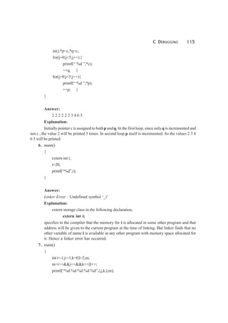 C DEBUGGING 115
int j,*p=c,*q=c;
for(j=0;j<5;j++) {
printf(“ %d ”,*c);
++q; }
for(j=0;j<5;j++){
printf(“ %d ”,*p);
++p; }
}
Answer:
2 2 2 2 2 2 3 4 6 5
Explanation:
Initially pointer c is assigned to bothp andq. In the first loop, since onlyq is incremented and
not c , the value 2 will be printed 5 times. In second loop p itself is incremented. So the values 2 3 4
6 5 will be printed.
6. main()
{
extern int i;
i=20;
printf(“%d”,i);
}
Answer:
Linker Error : Undefined symbol ‘_i’
Explanation:
extern storage class in the following declaration,
extern int i;
specifies to the compiler that the memory for i is allocated in some other program and that
address will be given to the current program at the time of linking. But linker finds that no
other variable of name i is available in any other program with memory space allocated for
it. Hence a linker error has occurred.
7. main()
{
inti=-1,j=-1,k=0,l=2,m;
m=i++&&j++&&k++||l++;
printf(“%d %d %d %d %d”,i,j,k,l,m);
 