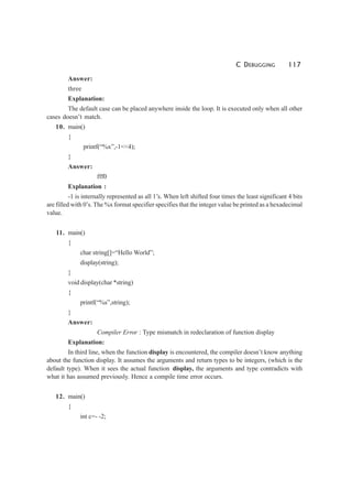 C DEBUGGING 117
Answer:
three
Explanation:
The default case can be placed anywhere inside the loop. It is executed only when all other
cases doesn’t match.
10. main()
{
printf(“%x”,-1<<4);
}
Answer:
fff0
Explanation :
-1 is internally represented as all 1’s. When left shifted four times the least significant 4 bits
are filled with 0’s. The %x format specifier specifies that the integer value be printed as a hexadecimal
value.
11. main()
{
char string[]=“Hello World”;
display(string);
}
void display(char *string)
{
printf(“%s”,string);
}
Answer:
Compiler Error : Type mismatch in redeclaration of function display
Explanation:
In third line, when the function display is encountered, the compiler doesn’t know anything
about the function display. It assumes the arguments and return types to be integers, (which is the
default type). When it sees the actual function display, the arguments and type contradicts with
what it has assumed previously. Hence a compile time error occurs.
12. main()
{
int c=- -2;
 
