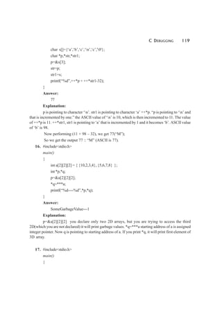 C DEBUGGING 119
char s[]={‘a’,‘b’,‘c’,‘n’,‘c’,'0'};
char *p,*str,*str1;
p=&s[3];
str=p;
str1=s;
printf(“%d”,++*p + ++*str1-32);
}
Answer:
77
Explanation:
p is pointing to character ‘n’. str1 is pointing to character ‘a’ ++*p. “p is pointing to ‘n’ and
that is incremented by one.” the ASCII value of ‘n’ is 10, which is then incremented to 11. The value
of ++*p is 11. ++*str1, str1 is pointing to ‘a’ that is incremented by 1 and it becomes ‘b’. ASCII value
of ‘b’ is 98.
Now performing (11 + 98 – 32), we get 77(“M”);
So we get the output 77 :: “M” (ASCII is 77).
16. #include<stdio.h>
main()
{
int a[2][2][2] = { {10,2,3,4}, {5,6,7,8} };
int *p,*q;
p=&a[2][2][2];
*q=***a;
printf(“%d----%d”,*p,*q);
}
Answer:
SomeGarbageValue---1
Explanation:
p=&a[2][2][2] you declare only two 2D arrays, but you are trying to access the third
2D(which you are not declared) it will print garbage values. *q=***a starting address of a is assigned
integer pointer. Now q is pointing to starting address of a. If you print *q, it will print first element of
3D array.
17. #include<stdio.h>
main()
{
 