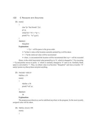 122 C PROGRAMS WITH SOLUTIONS
22. main()
{
char *p=“hai friends”,*p1;
p1=p;
while(*p!=‘0’) ++*p++;
printf(“%s %s”,p,p1);
}
Answer:
ibj!gsjfoet
Explanation:
++*p++ will be parse in the given order
➢ *p that is value at the location currently pointed by p will be taken
➢ ++*p the retrieved value will be incremented
➢ when ; is encountered the location will be incremented that is p++ will be executed
Hence, in the while loop initial value pointed by p is ‘h’, which is changed to ‘i’ by executing
++*p and pointer moves to point, ‘a’ which is similarly changed to ‘b’ and so on. Similarly blank
space is converted to ‘!’. Thus, we obtain value in p becomes “ibj!gsjfoet” and since p reaches ‘0’
and p1 points to p thus p1does not print anything.
23. #include <stdio.h>
#define a 10
main()
{
#define a 50
printf(“%d”,a);
}
Answer:
50
Explanation:
The preprocessor directives can be redefined anywhere in the program. So the most recently
assigned value will be taken.
24. #define clrscr() 100
main()
{
 