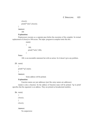 C DEBUGGING 123
clrscr();
printf(“%dn”,clrscr());
}
Answer:
100
Explanation:
Preprocessor executes as a seperate pass before the execution of the compiler. So textual
replacement of clrscr() to 100 occurs. The input program to compiler looks like this :
main()
{
100;
printf(“%dn”,100);
}
Note:
100; is an executable statement but with no action. So it doesn’t give any problem.
25. main()
{
printf(“%p”,main);
}
Answer:
Some address will be printed.
Explanation:
Function names are just addresses (just like array names are addresses).
main() is also a function. So the address of function main will be printed. %p in printf
specifies that the argument is an address. They are printed as hexadecimal numbers.
26. main()
{
clrscr();
}
clrscr();
Answer:
No output/error
 