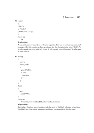 C DEBUGGING 125
30. main()
{
char *p;
p=“Hello”;
printf(“%cn”,*&*p);
}
Answer:
H
Explanation:
* is a dereference operator & is a reference operator. They can be applied any number of
times provided it is meaningful. Here p points to the first character in the string “Hello”. *p
dereferences it and so its value is H. Again & references it to an address and * dereferences
it to the value H.
31. main()
{
int i=1;
while (i<=5)
{
printf(“%d”,i);
if (i>2)
goto here;
i++;
}
}
fun()
{
here:
printf(“PP”);
}
Answer:
Compiler error: Undefined label ‘here’ in function main.
Explanation:
Labels have functions scope, in other words the scope of the labels is limited to functions.
The label ‘here’ is available in function fun() hence it is not visible in function main.
 