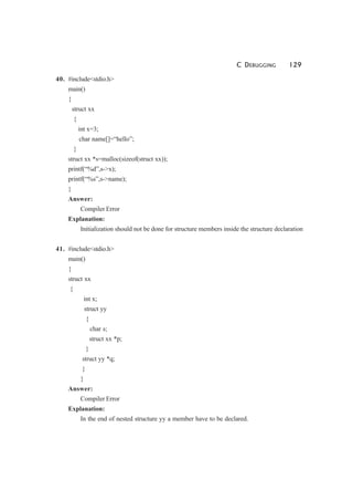 C DEBUGGING 129
40. #include<stdio.h>
main()
{
struct xx
{
int x=3;
char name[]=“hello”;
}
struct xx *s=malloc(sizeof(struct xx));
printf(“%d”,s->x);
printf(“%s”,s->name);
}
Answer:
Compiler Error
Explanation:
Initialization should not be done for structure members inside the structure declaration
41. #include<stdio.h>
main()
{
struct xx
{
int x;
struct yy
{
char s;
struct xx *p;
}
struct yy *q;
}
}
Answer:
Compiler Error
Explanation:
In the end of nested structure yy a member have to be declared.
 
