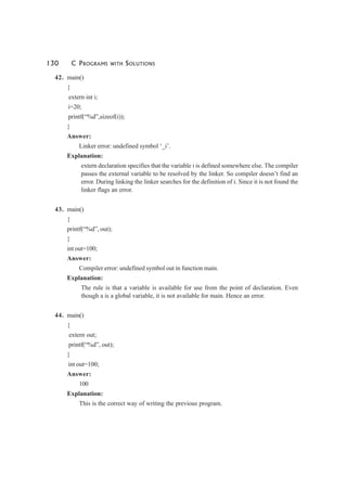 130 C PROGRAMS WITH SOLUTIONS
42. main()
{
extern int i;
i=20;
printf(“%d”,sizeof(i));
}
Answer:
Linker error: undefined symbol ‘_i’.
Explanation:
extern declaration specifies that the variable i is defined somewhere else. The compiler
passes the external variable to be resolved by the linker. So compiler doesn’t find an
error. During linking the linker searches for the definition of i. Since it is not found the
linker flags an error.
43. main()
{
printf(“%d”, out);
}
int out=100;
Answer:
Compiler error: undefined symbol out in function main.
Explanation:
The rule is that a variable is available for use from the point of declaration. Even
though a is a global variable, it is not available for main. Hence an error.
44. main()
{
extern out;
printf(“%d”, out);
}
int out=100;
Answer:
100
Explanation:
This is the correct way of writing the previous program.
 
