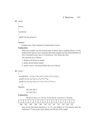 C DEBUGGING 131
45. main()
{
show();
}
void show()
{
printf(“I’m the greatest”);
}
Answer:
Compier error: Type mismatch in redeclaration of show.
Explanation:
When the compiler sees the function show it doesn’t know anything about it. So the
default return type (ie, int) is assumed. But when compiler sees the actual definition of
show mismatch occurs since it is declared as void. Hence the error.
The solutions are as follows:
1. declare void show() in main().
2. define show() before main().
3. declare extern void show() before the use of show().
46. main( )
{
int a[2][3][2] = {{{2,4},{7,8},{3,4}},{{2,2},{2,3},{3,4}}};
printf(“%u %u %u %d n”,a,*a,**a,***a);
printf(“%u %u %u %d n”,a+1,*a+1,**a+1,***a+1);
}
Answer:
100, 100, 100, 2
114, 104, 102, 3
Explanation:
The given array is a 3-D one. It can also be viewed as a 1-D array.
2 4 7 8 3 4 2 2 2 3 3 4
100 102 104 106 108 110 112 114 116 118 120 122
thus, for the first printf statement a, *a, **a give address of first element since the
indirection ***a gives the value. Hence, the first line of the output.
 