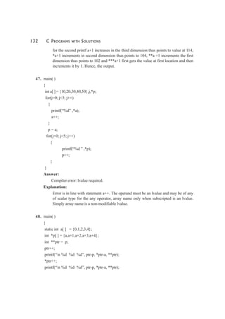 132 C PROGRAMS WITH SOLUTIONS
for the second printf a+1 increases in the third dimension thus points to value at 114,
*a+1 increments in second dimension thus points to 104, **a +1 increments the first
dimension thus points to 102 and ***a+1 first gets the value at first location and then
increments it by 1. Hence, the output.
47. main( )
{
int a[ ] = {10,20,30,40,50},j,*p;
for(j=0; j<5; j++)
{
printf(“%d” ,*a);
a++;
}
p = a;
for(j=0; j<5; j++)
{
printf(“%d ” ,*p);
p++;
}
}
Answer:
Compiler error: lvalue required.
Explanation:
Error is in line with statement a++. The operand must be an lvalue and may be of any
of scalar type for the any operator, array name only when subscripted is an lvalue.
Simply array name is a non-modifiable lvalue.
48. main( )
{
static int a[ ] = {0,1,2,3,4};
int *p[ ] = {a,a+1,a+2,a+3,a+4};
int **ptr = p;
ptr++;
printf(“n %d %d %d”, ptr-p, *ptr-a, **ptr);
*ptr++;
printf(“n %d %d %d”, ptr-p, *ptr-a, **ptr);
 