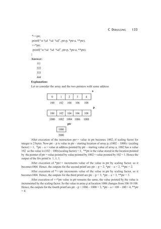 C DEBUGGING 133
*++ptr;
printf(“n %d %d %d”, ptr-p, *ptr-a, **ptr);
++*ptr;
printf(“n %d %d %d”, ptr-p, *ptr-a, **ptr);
}
Answer:
111
222
333
444
Explanation:
Let us consider the array and the two pointers with some address
a
0 1 2 3 4
100 102 104 106 108
p
100 102 104 106 108
1000 1002 1004 1006 1008
ptr
1000
2000
After execution of the instruction ptr++ value in ptr becomes 1002, if scaling factor for
integer is 2 bytes. Now ptr – p is value in ptr – starting location of array p, (1002 – 1000) / (scaling
factor) = 1, *ptr – a = value at address pointed by ptr – starting value of array a, 1002 has a value
102 so the value is (102 – 100)/(scaling factor) = 1, **ptr is the value stored in the location pointed
by the pointer of ptr = value pointed by value pointed by 1002 = value pointed by 102 = 1. Hence the
output of the firs printf is 1, 1, 1.
After execution of *ptr++ increments value of the value in ptr by scaling factor, so it
becomes1004. Hence, the outputs for the second printf are ptr – p = 2, *ptr – a = 2, **ptr = 2.
After execution of *++ptr increments value of the value in ptr by scaling factor, so it
becomes1004. Hence, the outputs for the third printf are ptr – p = 3, *ptr – a = 3, **ptr = 3.
After execution of ++*ptr value in ptr remains the same, the value pointed by the value is
incremented by the scaling factor. So the value in array p at location 1006 changes from 106 10 108.
Hence, the outputs for the fourth printf are ptr – p = 1006 – 1000 = 3, *ptr – a = 108 – 100 = 4, **ptr
= 4.
 
