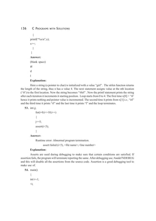 136 C PROGRAMS WITH SOLUTIONS
{
printf(“%sn”,x);
x++;
}
}
Answer:
(blank space)
irl
rl
l
Explanation:
Here a string (a pointer to char) is initialized with a value “girl”. The strlen function returns
the length of the string, thus n has a value 4. The next statement assigns value at the nth location
(‘0’) to the first location. Now the string becomes “0irl” . Now the printf statement prints the string
after each iteration it increments it starting position. Loop starts from 0 to 4. The first time x[0] = ‘0’
hence it prints nothing and pointer value is incremented. The second time it prints from x[1] i.e., “irl”
and the third time it prints “rl” and the last time it prints “l” and the loop terminates.
53. inti,j;
for(i=0;i<=10;i++)
{
j+=5;
assert(i<5);
}
Answer:
Runtime error: Abnormal program termination.
assert failed (i<5), <file name>,<line number>
Explanation:
Asserts are used during debugging to make sure that certain conditions are satisfied. If
assertion fails, the program will terminate reporting the same. After debugging use, #undef NDEBUG
and this will disable all the assertions from the source code. Assertion is a good debugging tool to
make use of.
54. main()
{
int i=-1;
+i;
 
