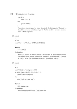 140 C PROGRAMS WITH SOLUTIONS
else if(-1)
puts(“TRUE”);
else
puts(“FALSE”);
}
Preprocessor doesn’t replace the values given inside the double quotes. The check by
if condition is boolean value false so it goes to else. In second if -1 is boolean value true
hence “TRUE” is printed.
64. main()
{
int k=1;
printf(“%d==1 is “”%s”,k,k==1?“TRUE“:”FALSE”);
}
Answer:
1==1 is TRUE
Explanation:
When two strings are placed together (or separated by white-space) they are
concatenated (this is called as “stringization” operation). So the string is as if it is given
as “%d==1 is %s”. The conditional operator( ?: ) evaluates to “TRUE”.
65. main()
{
int y;
scanf(“%d”,&y); // input given is 2000
if( (y%4==0 && y%100 != 0) || y%100 == 0)
printf(“%d is a leap year”);
else
printf(“%d is not a leap year”);
}
Answer:
2000 is a leap year.
Explanation:
An ordinary program to check if leap year or not.
 
