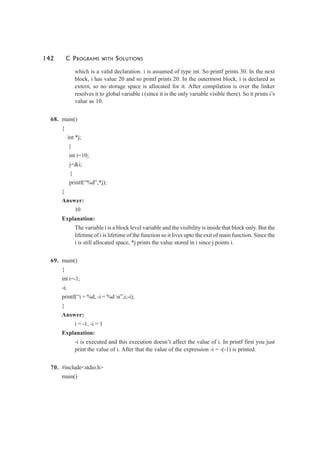 142 C PROGRAMS WITH SOLUTIONS
which is a valid declaration. i is assumed of type int. So printf prints 30. In the next
block, i has value 20 and so printf prints 20. In the outermost block, i is declared as
extern, so no storage space is allocated for it. After compilation is over the linker
resolves it to global variable i (since it is the only variable visible there). So it prints i’s
value as 10.
68. main()
{
int *j;
{
int i=10;
j=&i;
}
printf(“%d”,*j);
}
Answer:
10
Explanation:
The variable i is a block level variable and the visibility is inside that block only. But the
lifetime of i is lifetime of the function so it lives upto the exit of main function. Since the
i is still allocated space, *j prints the value stored in i since j points i.
69. main()
{
int i=-1;
-i;
printf(“i = %d, -i = %d n”,i,-i);
}
Answer:
i = -1, -i = 1
Explanation:
-i is executed and this execution doesn’t affect the value of i. In printf first you just
print the value of i. After that the value of the expression -i = -(-1) is printed.
70. #include<stdio.h>
main()
 