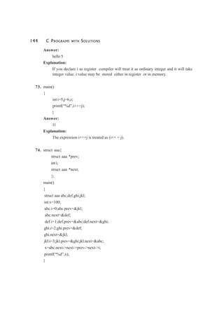 144 C PROGRAMS WITH SOLUTIONS
Answer:
hello 5
Explanation:
If you declare i as register compiler will treat it as ordinary integer and it will take
integer value. i value may be stored either in register or in memory.
73. main()
{
int i=5,j=6,z;
printf(“%d”,i+++j);
}
Answer:
11
Explanation:
The expression i+++j is treated as (i++ + j).
74. struct aaa{
struct aaa *prev;
int i;
struct aaa *next;
};
main()
{
struct aaa abc,def,ghi,jkl;
int x=100;
abc.i=0;abc.prev=&jkl;
abc.next=&def;
def.i=1;def.prev=&abc;def.next=&ghi;
ghi.i=2;ghi.prev=&def;
ghi.next=&jkl;
jkl.i=3;jkl.prev=&ghi;jkl.next=&abc;
x=abc.next->next->prev->next->i;
printf(“%d”,x);
}
 
