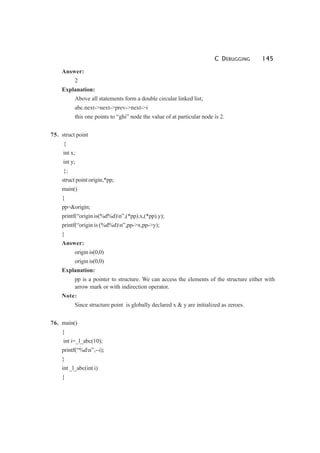 C DEBUGGING 145
Answer:
2
Explanation:
Above all statements form a double circular linked list;
abc.next->next->prev->next->i
this one points to “ghi” node the value of at particular node is 2.
75. struct point
{
int x;
int y;
};
struct point origin,*pp;
main()
{
pp=&origin;
printf(“origin is(%d%d)n”,(*pp).x,(*pp).y);
printf(“origin is (%d%d)n”,pp->x,pp->y);
}
Answer:
origin is(0,0)
origin is(0,0)
Explanation:
pp is a pointer to structure. We can access the elements of the structure either with
arrow mark or with indirection operator.
Note:
Since structure point is globally declared x & y are initialized as zeroes.
76. main()
{
int i=_l_abc(10);
printf(“%dn”,--i);
}
int _l_abc(int i)
{
 