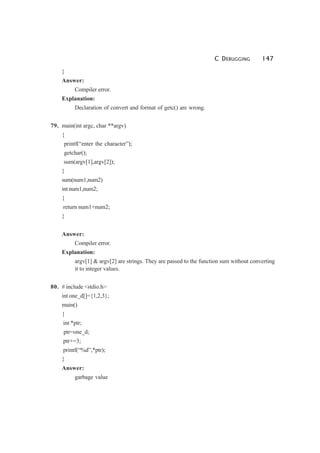 C DEBUGGING 147
}
Answer:
Compiler error.
Explanation:
Declaration of convert and format of getc() are wrong.
79. main(int argc, char **argv)
{
printf(“enter the character”);
getchar();
sum(argv[1],argv[2]);
}
sum(num1,num2)
int num1,num2;
{
return num1+num2;
}
Answer:
Compiler error.
Explanation:
argv[1] & argv[2] are strings. They are passed to the function sum without converting
it to integer values.
80. # include <stdio.h>
int one_d[]={1,2,3};
main()
{
int *ptr;
ptr=one_d;
ptr+=3;
printf(“%d”,*ptr);
}
Answer:
garbage value
 