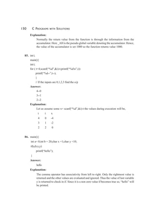 150 C PROGRAMS WITH SOLUTIONS
Explanation:
Normally the return value from the function is through the information from the
accumulator. Here _AH is the pseudo global variable denoting the accumulator. Hence,
the value of the accumulator is set 1000 so the function returns value 1000.
85. int i;
main(){
int t;
for ( t=4;scanf(“%d”,&i)-t;printf(“%dn”,i))
printf(“%d--”,t--);
}
// If the inputs are 0,1,2,3 find the o/p
Answer:
4--0
3--1
2--2
Explanation:
Let us assume some x= scanf(“%d”,&i)-t the values during execution will be,
t i x
4 0 -4
3 1 -2
2 2 0
86. main(){
int a= 0;int b = 20;char x =1;char y =10;
if(a,b,x,y)
printf(“hello”);
}
Answer:
hello
Explanation:
The comma operator has associativity from left to right. Only the rightmost value is
returned and the other values are evaluated and ignored. Thus the value of last variable
y is returned to check in if. Since it is a non zero value if becomes true so, “hello” will
be printed.
 