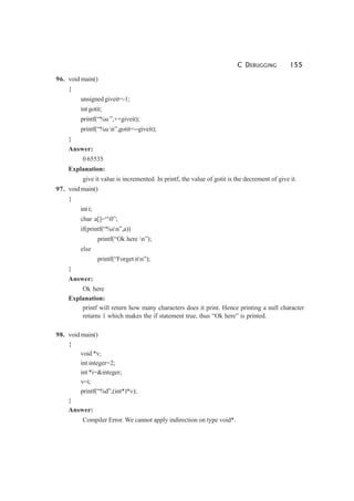 C DEBUGGING 155
96. void main()
{
unsigned giveit=-1;
int gotit;
printf(“%u ”,++giveit);
printf(“%u n”,gotit=--giveit);
}
Answer:
0 65535
Explanation:
give it value is incremented. In printf, the value of gotit is the decrement of give it.
97. void main()
{
int i;
char a[]=“0”;
if(printf(“%sn”,a))
printf(“Ok here n”);
else
printf(“Forget itn”);
}
Answer:
Ok here
Explanation:
printf will return how many characters does it print. Hence printing a null character
returns 1 which makes the if statement true, thus “Ok here” is printed.
98. void main()
{
void *v;
int integer=2;
int *i=&integer;
v=i;
printf(“%d”,(int*)*v);
}
Answer:
Compiler Error. We cannot apply indirection on type void*.
 
