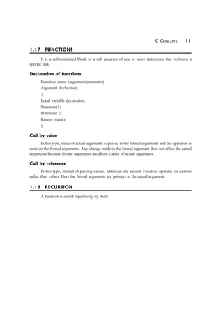 C CONCEPTS 11
1.17 FUNCTIONS
It is a self-contained block or a sub program of one or more statements that performs a
special task.
Declaration of functions
Function_name (argument/parameter)
Argument declaration;
{
Local variable declaration;
Statement1;
Statement 2;
Return (value);
}
Call by value
In this type, value of actual arguments is passed to the formal arguments and the operation is
done on the formal arguments. Any change made in the formal argument does not effect the actual
arguments because formal arguments are photo copies of actual arguments.
Call by reference
In this type, instead of passing values, addresses are passed. Function operates on address
rather than values. Here the formal arguments are pointers to the actual argument.
1.18 RECURSION
A function is called repetitively by itself.
 