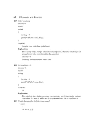 164 C PROGRAMS WITH SOLUTIONS
117. #ifdef something
int some=0;
#endif
main()
{
int thing = 0;
printf(“%d %dn”, some ,thing);
}
Answer:
Compiler error : undefined symbol some
Explanation:
This is a very simple example for conditional compilation. The name something is not
already known to the compiler making the declaration
int some = 0;
effectively removed from the source code.
118. #if something == 0
int some=0;
#endif
main()
{
int thing = 0;
printf(“%d %dn”, some ,thing);
}
Answer:
0 0
Explanation:
This code is to show that preprocessor expressions are not the same as the ordinary
expressions. If a name is not known the preprocessor treats it to be equal to zero.
119. What is the output for the following program?
main()
{
int arr2D[3][3];
 