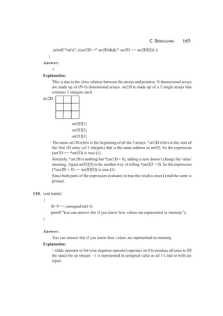 C DEBUGGING 165
printf(“%dn”, ((arr2D==* arr2D)&&(* arr2D == arr2D[0])) );
}
Answer:
1
Explanation:
This is due to the close relation between the arrays and pointers. N dimensional arrays
are made up of (N-1) dimensional arrays. arr2D is made up of a 3 single arrays that
contains 3 integers each.
arr2D
arr2D[1]
arr2D[2]
arr2D[3]
The name arr2D refers to the beginning of all the 3 arrays. *arr2D refers to the start of
the first 1D array (of 3 integers) that is the same address as arr2D. So the expression
(arr2D == *arr2D) is true (1).
Similarly, *arr2D is nothing but *(arr2D + 0), adding a zero doesn’t change the value/
meaning. Again arr2D[0] is the another way of telling *(arr2D + 0). So the expression
(*(arr2D + 0) == arr2D[0]) is true (1).
Since both parts of the expression evaluates to true the result is true(1) and the same is
printed.
120. void main()
{
if(~0 == (unsigned int)-1)
printf(“You can answer this if you know how values are represented in memory”);
}
Answer:
You can answer this if you know how values are represented in memory.
Explanation:
~ (tilde operator or bit-wise negation operator) operates on 0 to produce all ones to fill
the space for an integer. –1 is represented in unsigned value as all 1’s and so both are
equal.
 
