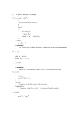 166 C PROGRAMS WITH SOLUTIONS
121. int swap(int *a,int *b)
{
*a=*a+*b;*b=*a-*b;*a=*a-*b;
}
main()
{
int x=10,y=20;
swap(&x,&y);
printf(“x= %d y = %dn”,x,y);
}
Answer:
x = 20 y = 10
Explanation:
This is one way of swapping two values. Simple checking will help understand this.
122. main()
{
char *p = “ayqm”;
printf(“%c”,++*(p++));
}
Answer:
b
Explanation:
Address of p is incremented and the value of p is incremented after that.
123. main()
{
int i=5;
printf(“%d”,++i++);
}
Answer:
Compiler error: Lvalue required in function main
Explanation:
++i yields an rvalue. For postfix ++ to operate an lvalue is required.
124. main()
{
char *p = “ayqm”;
 