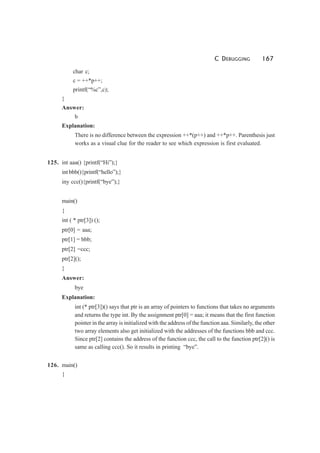 C DEBUGGING 167
char c;
c = ++*p++;
printf(“%c”,c);
}
Answer:
b
Explanation:
There is no difference between the expression ++*(p++) and ++*p++. Parenthesis just
works as a visual clue for the reader to see which expression is first evaluated.
125. int aaa() {printf(“Hi”);}
int bbb(){printf(“hello”);}
iny ccc(){printf(“bye”);}
main()
{
int ( * ptr[3]) ();
ptr[0] = aaa;
ptr[1] = bbb;
ptr[2] =ccc;
ptr[2]();
}
Answer:
bye
Explanation:
int (* ptr[3])() says that ptr is an array of pointers to functions that takes no arguments
and returns the type int. By the assignment ptr[0] = aaa; it means that the first function
pointer in the array is initialized with the address of the function aaa. Similarly, the other
two array elements also get initialized with the addresses of the functions bbb and ccc.
Since ptr[2] contains the address of the function ccc, the call to the function ptr[2]() is
same as calling ccc(). So it results in printing “bye”.
126. main()
{
 