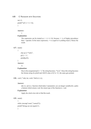 168 C PROGRAMS WITH SOLUTIONS
int i=5;
printf(“%d”,i=++i ==6);
}
Answer:
1
Explanation:
The expression can be treated as i = (++i==6), because == is of higher precedence
than = operator. In the inner expression, ++i is equal to 6 yielding true(1). Hence the
result.
127. main()
{
char p[ ]=“%dn”;
p[1] = ‘c’;
printf(p,65);
}
Answer:
A
Explanation:
Due to the assignment p[1] = ‘c’ the string becomes, “%cn”. Since this string becomes
the format string for printf and ASCII value of 65 is ‘A’, the same gets printed.
128. void ( * abc( int, void ( *def) () ) ) ();
Answer:
abc is a ptr to a function which takes 2 parameters .(a). an integer variable.(b). a ptrto
a funtion which returns void. the return type of the function is void.
Explanation:
Apply the clock-wise rule to find the result.
129. main()
{
while (strcmp(“some”,“some0”))
printf(“Strings are not equaln”);
}
 