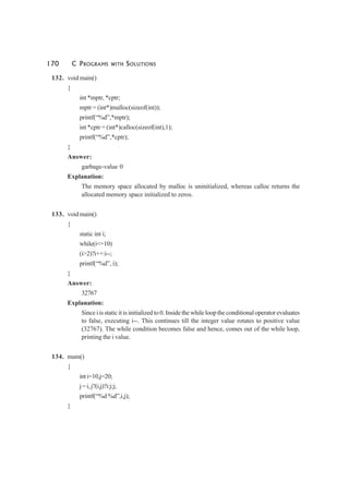 170 C PROGRAMS WITH SOLUTIONS
132. void main()
{
int *mptr, *cptr;
mptr = (int*)malloc(sizeof(int));
printf(“%d”,*mptr);
int *cptr = (int*)calloc(sizeof(int),1);
printf(“%d”,*cptr);
}
Answer:
garbage-value 0
Explanation:
The memory space allocated by malloc is uninitialized, whereas calloc returns the
allocated memory space initialized to zeros.
133. void main()
{
static int i;
while(i<=10)
(i>2)?i++:i--;
printf(“%d”, i);
}
Answer:
32767
Explanation:
Since i is static it is initialized to 0. Inside the while loop the conditional operator evaluates
to false, executing i--. This continues till the integer value rotates to positive value
(32767). The while condition becomes false and hence, comes out of the while loop,
printing the i value.
134. main()
{
inti=10,j=20;
j=i,j?(i,j)?i:j:j;
printf(“%d %d”,i,j);
}
 