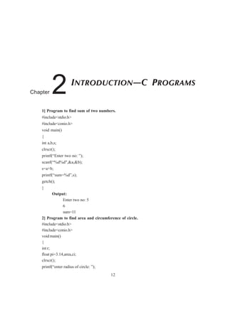 1] Program to find sum of two numbers.
#include<stdio.h>
#include<conio.h>
void main()
{
int a,b,s;
clrscr();
printf(“Enter two no: ”);
scanf(“%d%d",&a,&b);
s=a+b;
printf(“sum=%d”,s);
getch();
}
Output:
Enter two no: 5
6
sum=11
2] Program to find area and circumference of circle.
#include<stdio.h>
#include<conio.h>
void main()
{
int r;
float pi=3.14,area,ci;
clrscr();
printf(“enter radius of circle: ”);
12
INTRODUCTION—C PROGRAMS
Chapter 2
 