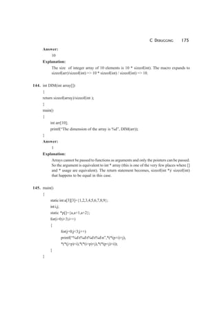 C DEBUGGING 175
Answer:
10
Explanation:
The size of integer array of 10 elements is 10 * sizeof(int). The macro expands to
sizeof(arr)/sizeof(int) => 10 * sizeof(int) / sizeof(int) => 10.
144. int DIM(int array[])
{
return sizeof(array)/sizeof(int );
}
main()
{
int arr[10];
printf(“The dimension of the array is %d”, DIM(arr));
}
Answer:
1
Explanation:
Arrays cannot be passed to functions as arguments and only the pointers can be passed.
So the argument is equivalent to int * array (this is one of the very few places where []
and * usage are equivalent). The return statement becomes, sizeof(int *)/ sizeof(int)
that happens to be equal in this case.
145. main()
{
static int a[3][3]={1,2,3,4,5,6,7,8,9};
inti,j;
static *p[]={a,a+1,a+2};
for(i=0;i<3;i++)
{
for(j=0;j<3;j++)
printf(“%dt%dt%dt%dn”,*(*(p+i)+j),
*(*(j+p)+i),*(*(i+p)+j),*(*(p+j)+i));
}
}
 