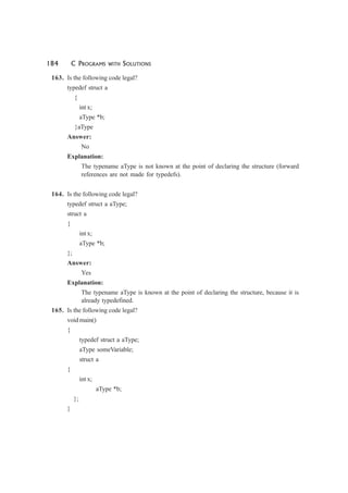 184 C PROGRAMS WITH SOLUTIONS
163. Is the following code legal?
typedef struct a
{
int x;
aType *b;
}aType
Answer:
No
Explanation:
The typename aType is not known at the point of declaring the structure (forward
references are not made for typedefs).
164. Is the following code legal?
typedef struct a aType;
struct a
{
int x;
aType *b;
};
Answer:
Yes
Explanation:
The typename aType is known at the point of declaring the structure, because it is
already typedefined.
165. Is the following code legal?
void main()
{
typedef struct a aType;
aType someVariable;
struct a
{
int x;
aType *b;
};
}
 